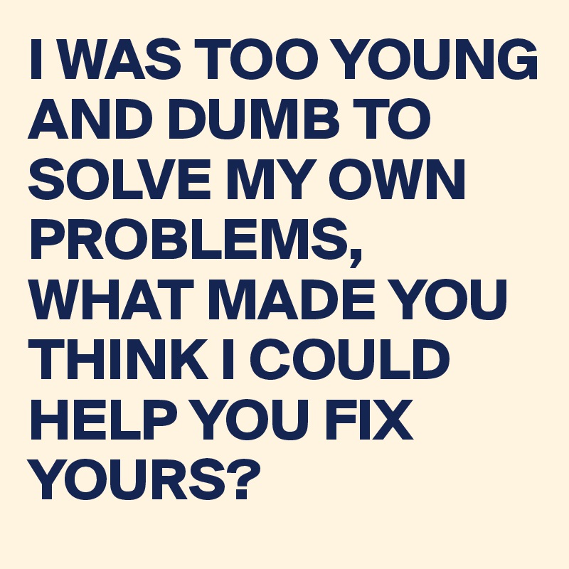 I WAS TOO YOUNG AND DUMB TO SOLVE MY OWN PROBLEMS, WHAT MADE YOU THINK I COULD HELP YOU FIX YOURS?