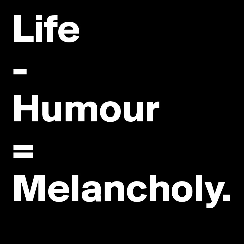 Life
-
Humour
=
Melancholy.