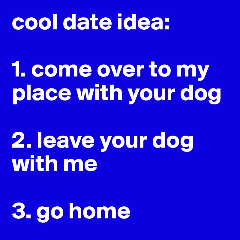 cool date idea: 

1. come over to my place with your dog 

2. leave your dog with me 

3. go home