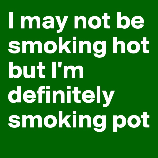 I may not be smoking hot but I'm definitely smoking pot