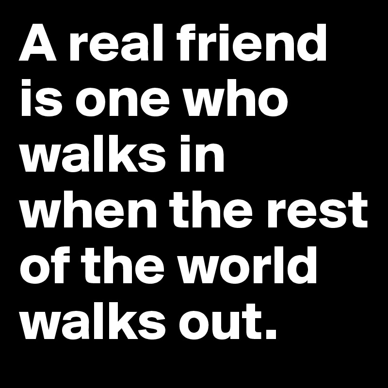 A real friend is one who walks in when the rest of the world walks out.