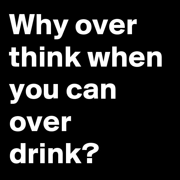 Why over think when you can over drink? 