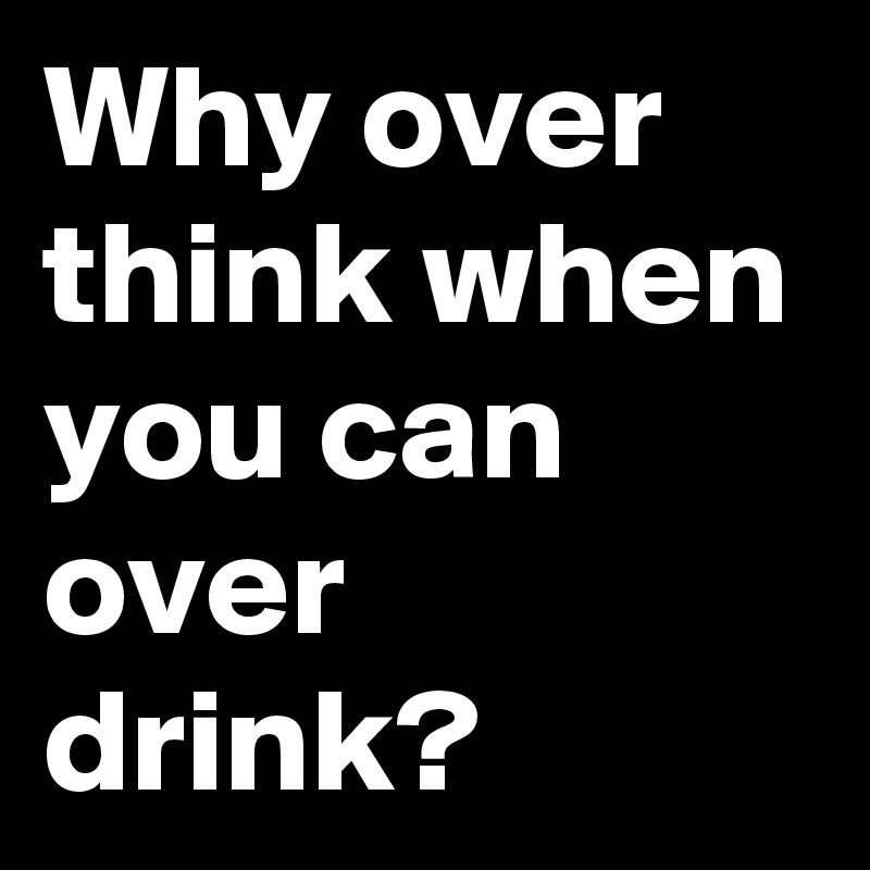 Why over think when you can over drink? 