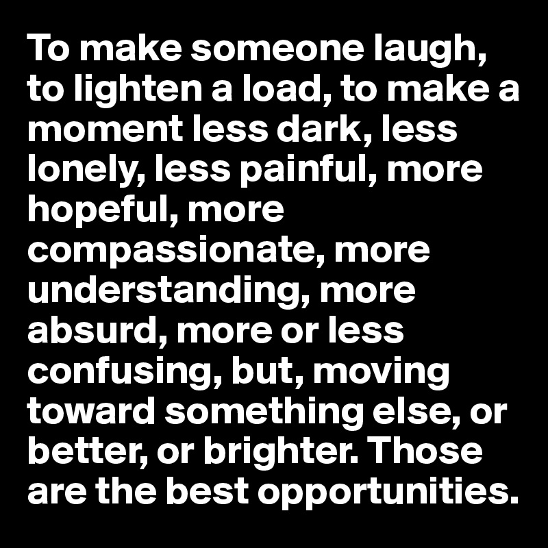 To make someone laugh, to lighten a load, to make a moment less dark, less lonely, less painful, more hopeful, more compassionate, more understanding, more absurd, more or less confusing, but, moving toward something else, or better, or brighter. Those are the best opportunities.
