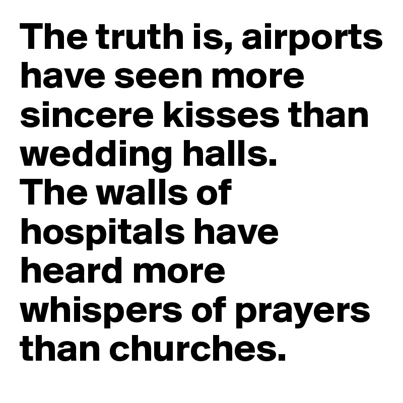 The truth is, airports have seen more sincere kisses than wedding halls. 
The walls of hospitals have heard more whispers of prayers than churches. 