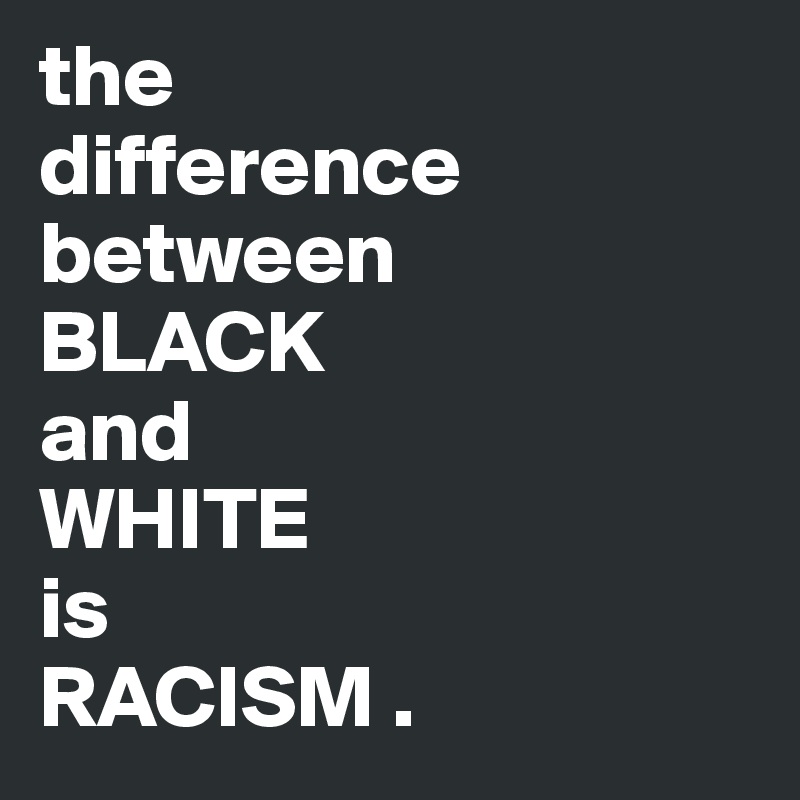 the                  difference between                   BLACK                and                 WHITE                      is                   RACISM .