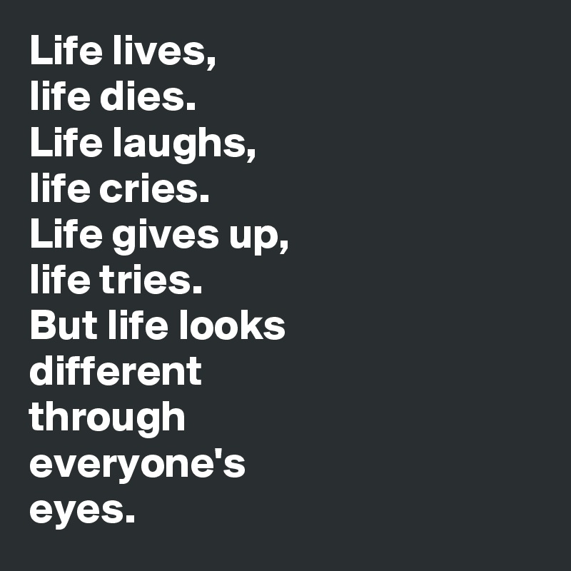 Life lives, 
life dies. 
Life laughs, 
life cries. 
Life gives up, 
life tries. 
But life looks 
different 
through 
everyone's 
eyes.