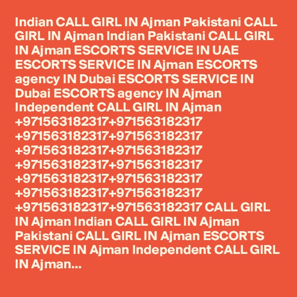 Indian CALL GIRL IN Ajman Pakistani CALL GIRL IN Ajman Indian Pakistani CALL GIRL IN Ajman ESCORTS SERVICE IN UAE ESCORTS SERVICE IN Ajman ESCORTS agency IN Dubai ESCORTS SERVICE IN Dubai ESCORTS agency IN Ajman Independent CALL GIRL IN Ajman +971563182317+971563182317 +971563182317+971563182317 +971563182317+971563182317 +971563182317+971563182317 +971563182317+971563182317 +971563182317+971563182317 +971563182317+971563182317 CALL GIRL IN Ajman Indian CALL GIRL IN Ajman Pakistani CALL GIRL IN Ajman ESCORTS SERVICE IN Ajman Independent CALL GIRL IN Ajman...