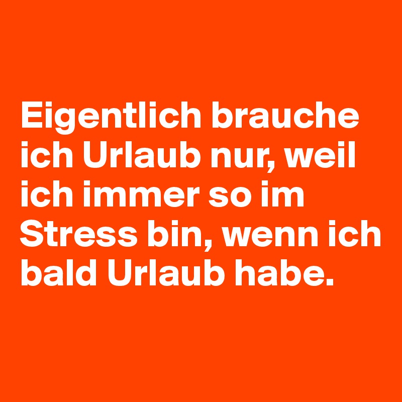 

Eigentlich brauche ich Urlaub nur, weil ich immer so im Stress bin, wenn ich bald Urlaub habe.

