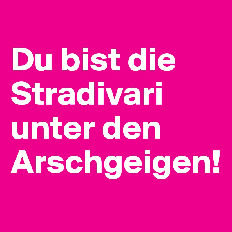 
Du bist die Stradivari unter den Arschgeigen!
