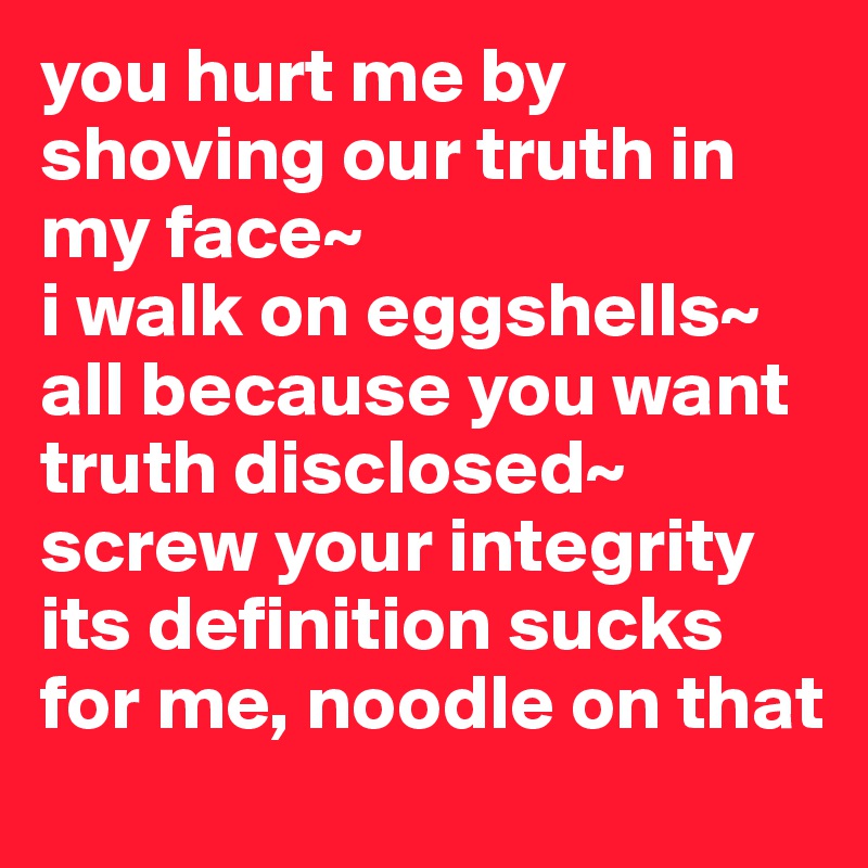 you hurt me by shoving our truth in my face~
i walk on eggshells~
all because you want truth disclosed~
screw your integrity its definition sucks for me, noodle on that