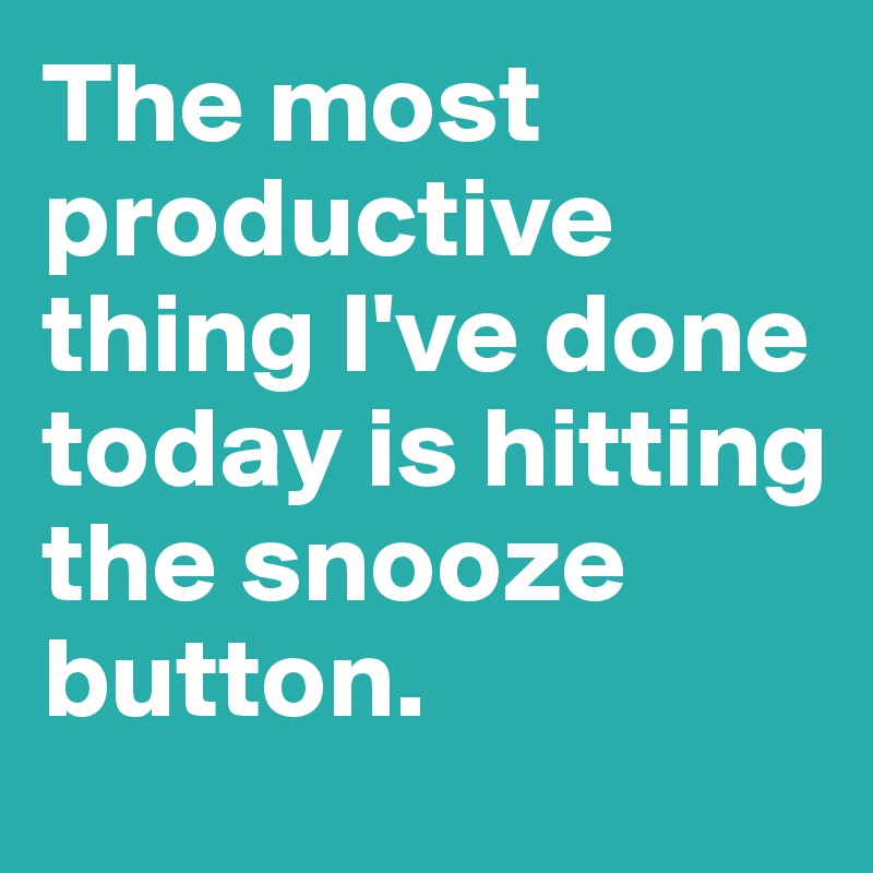 The most productive thing I've done today is hitting the snooze button.