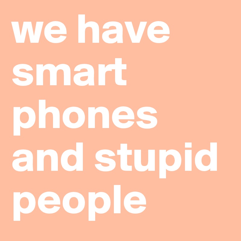 we have smart phones and stupid people