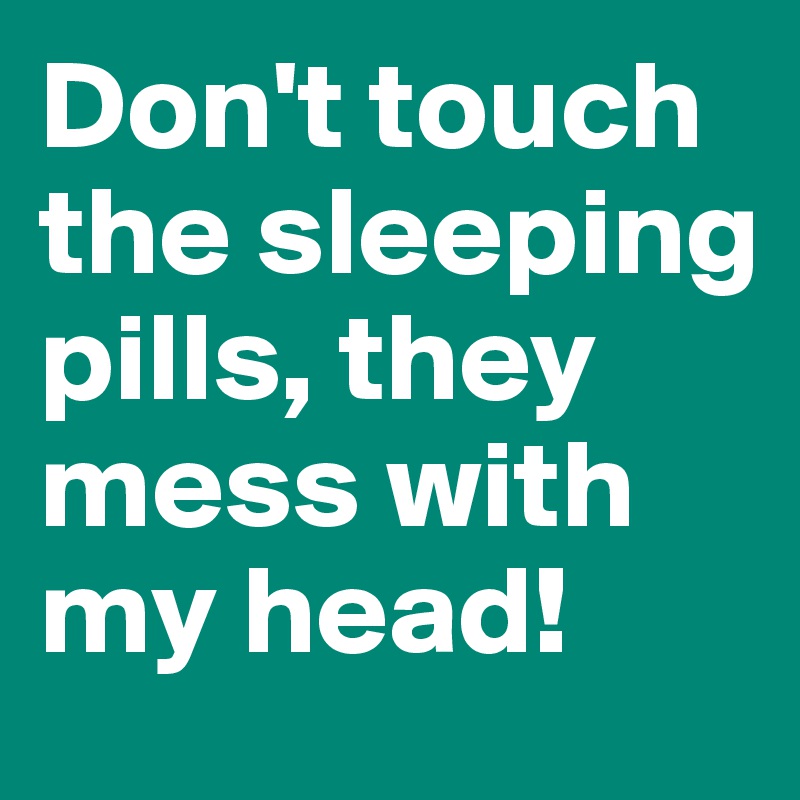 Don't touch the sleeping pills, they mess with my head!            