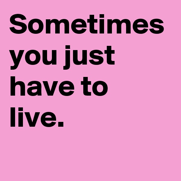 Sometimes you just have to 
live. 