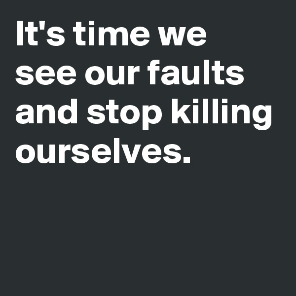 It's time we see our faults and stop killing ourselves.

