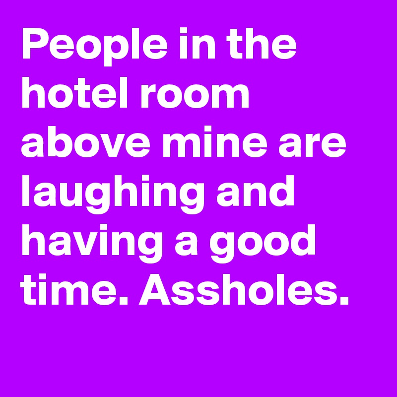 People in the hotel room above mine are laughing and having a good time. Assholes.