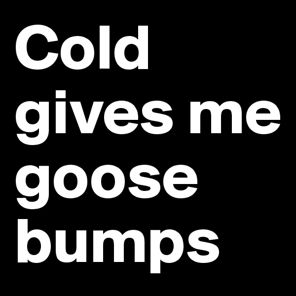 Cold gives me goose bumps