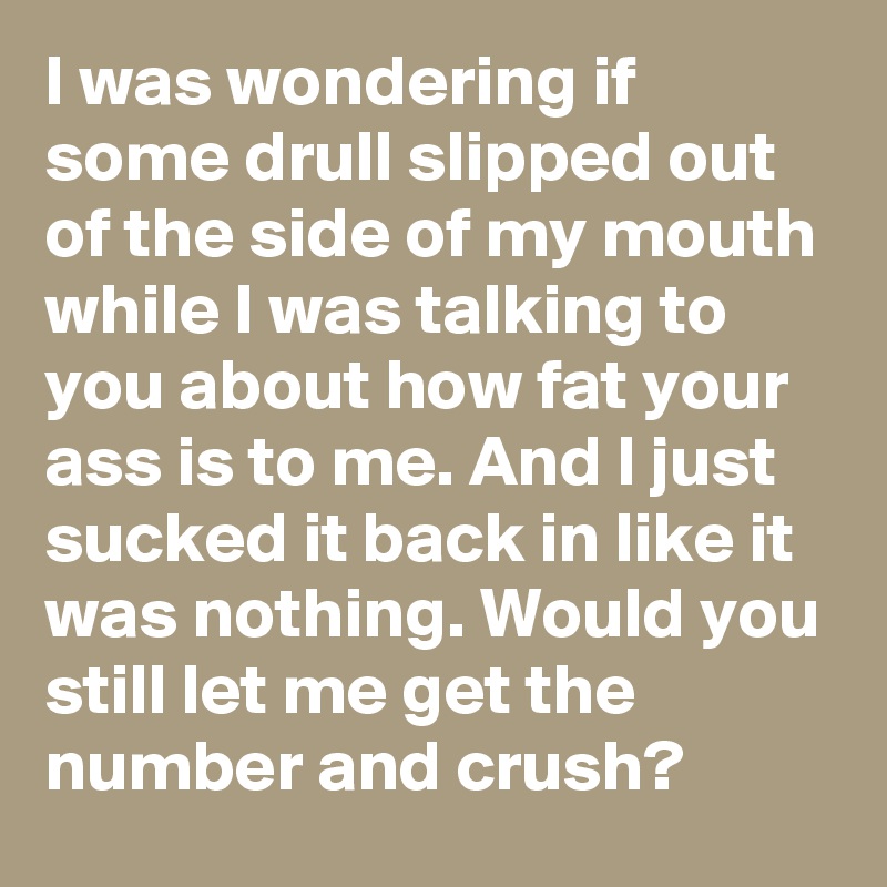 I was wondering if some drull slipped out of the side of my mouth while I was talking to you about how fat your ass is to me. And I just sucked it back in like it was nothing. Would you still let me get the number and crush?