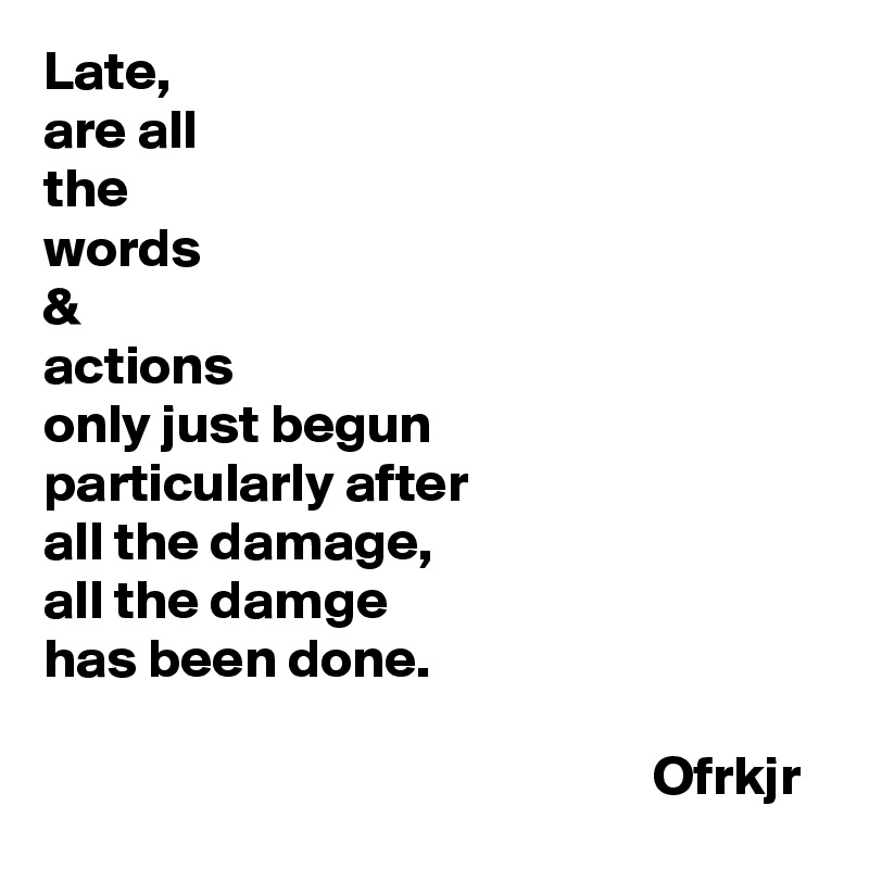 Late, 
are all 
the 
words 
& 
actions 
only just begun 
particularly after 
all the damage, 
all the damge 
has been done.

                                                       Ofrkjr