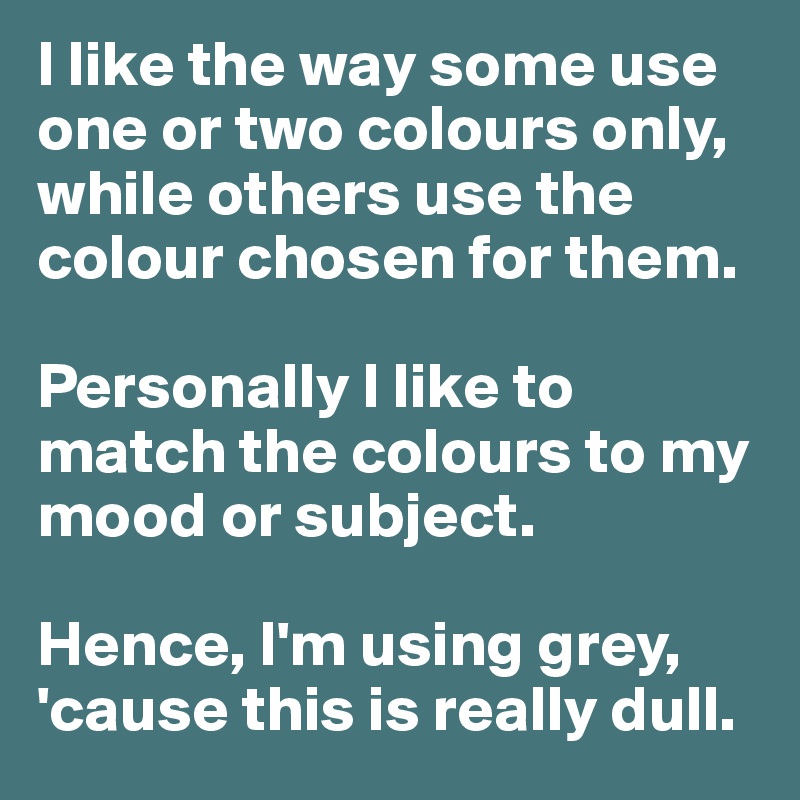 I like the way some use one or two colours only, while others use the colour chosen for them. 

Personally I like to match the colours to my mood or subject. 

Hence, I'm using grey, 'cause this is really dull. 