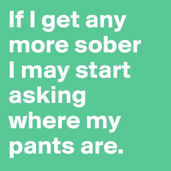 If I get any more sober 
I may start asking where my pants are.