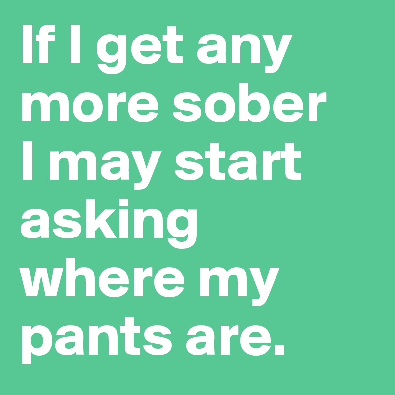 If I get any more sober 
I may start asking where my pants are.