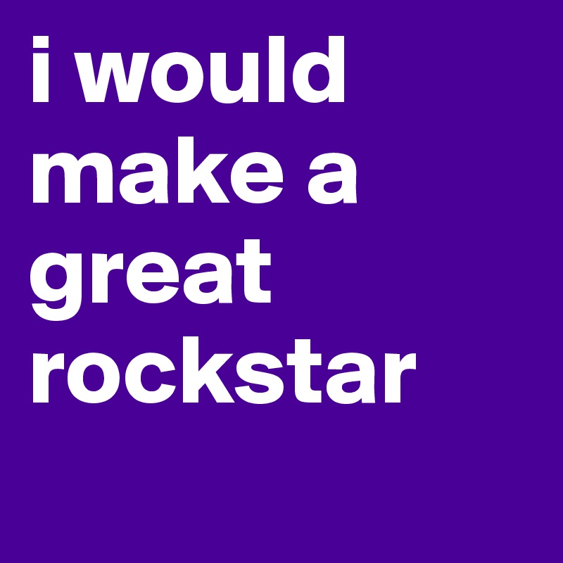 i would make a great rockstar
