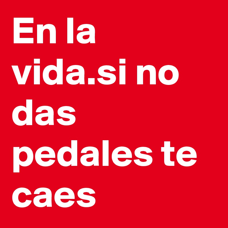 En la vida.si no das pedales te caes