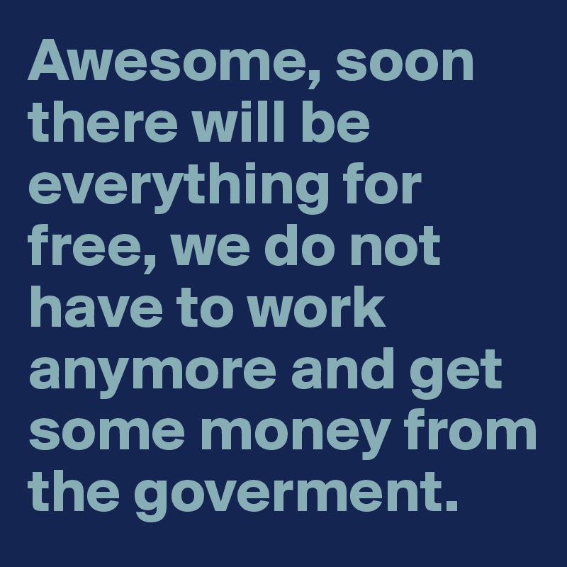 Awesome, soon there will be everything for free, we do not have to work anymore and get some money from the goverment. 