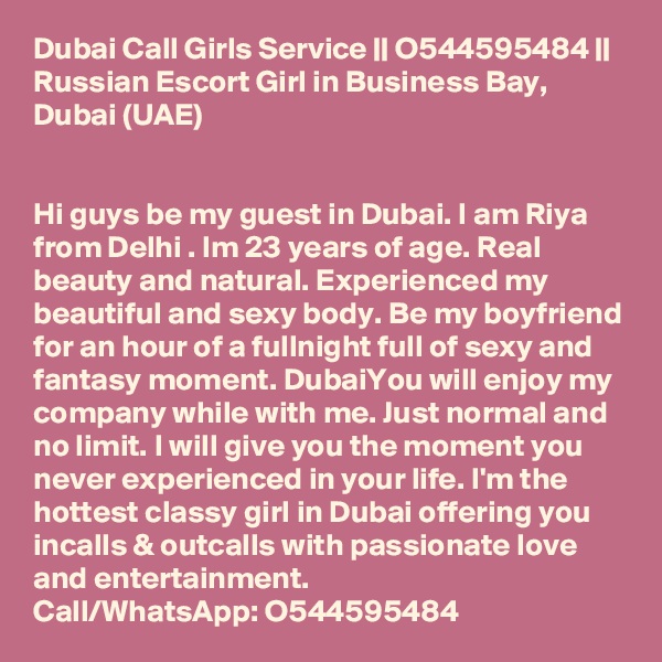 Dubai Call Girls Service || O544595484 || Russian Escort Girl in Business Bay, Dubai (UAE)


Hi guys be my guest in Dubai. I am Riya from Delhi . Im 23 years of age. Real beauty and natural. Experienced my beautiful and sexy body. Be my boyfriend for an hour of a fullnight full of sexy and fantasy moment. DubaiYou will enjoy my company while with me. Just normal and no limit. I will give you the moment you never experienced in your life. I'm the hottest classy girl in Dubai offering you incalls & outcalls with passionate love and entertainment.
Call/WhatsApp: O544595484