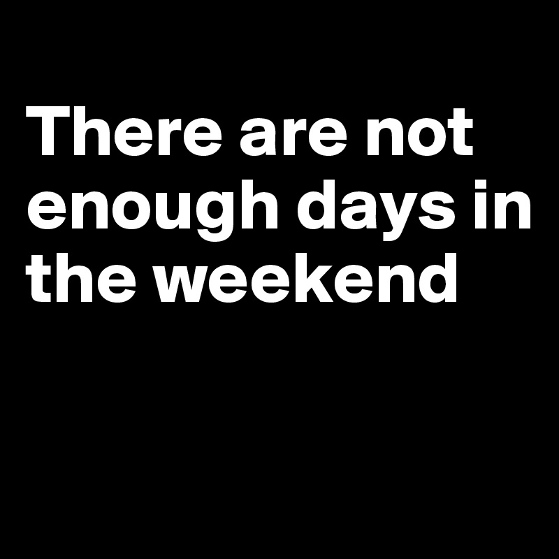 
There are not enough days in the weekend

