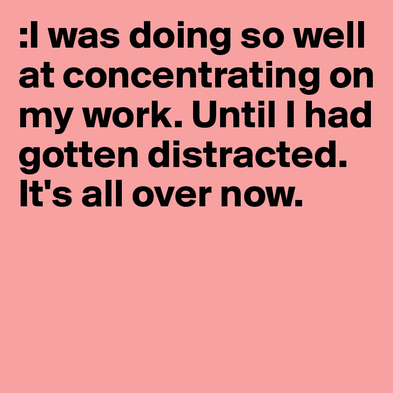 :I was doing so well at concentrating on my work. Until I had gotten distracted. It's all over now. 


