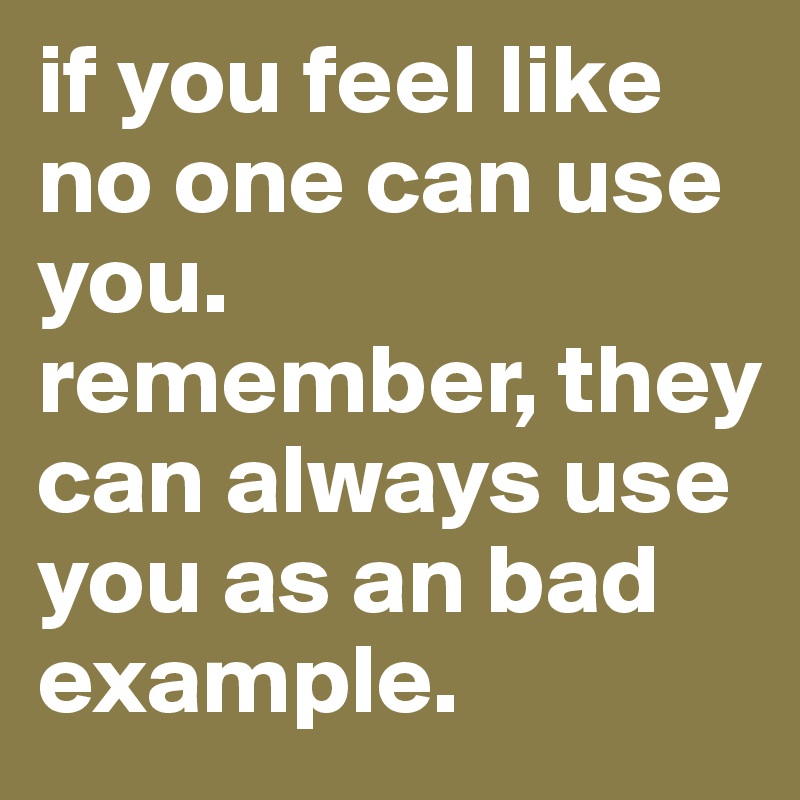 if you feel like no one can use you.
remember, they can always use you as an bad example. 