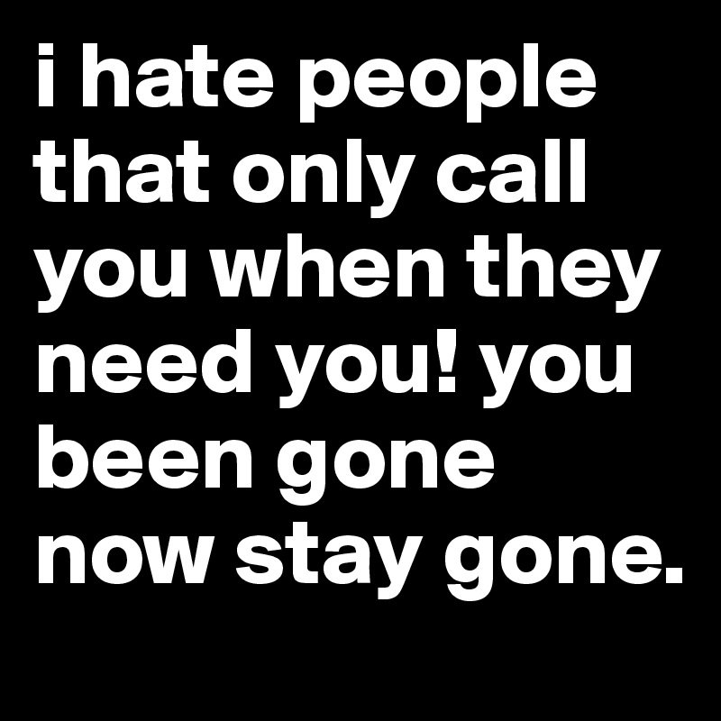 i hate people that only call you when they need you! you been gone now ...