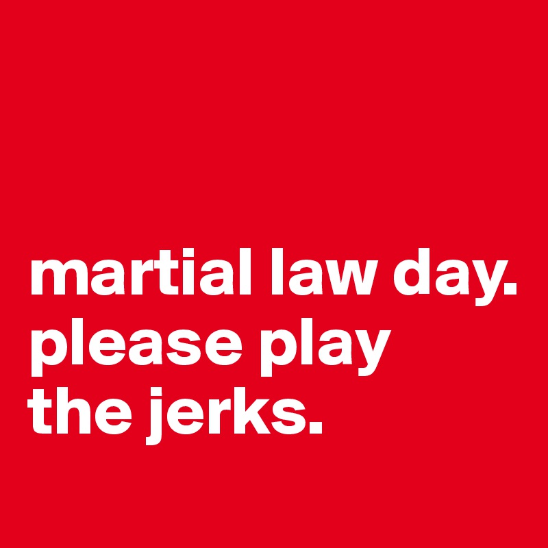 


martial law day. please play 
the jerks.