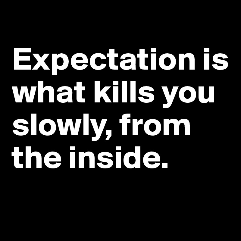
Expectation is what kills you slowly, from the inside.
