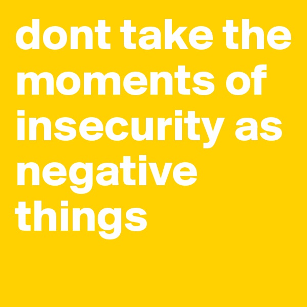 dont take the moments of insecurity as negative things