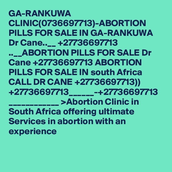 GA-RANKUWA CLINIC(0736697713)-ABORTION PILLS FOR SALE IN GA-RANKUWA Dr Cane..__ +27736697713 ..__ABORTION PILLS FOR SALE Dr Cane +27736697713 ABORTION PILLS FOR SALE IN south Africa CALL DR CANE +27736697713)) +27736697713______-+27736697713 ____________ >Abortion Clinic in South Africa offering ultimate Services in abortion with an experience 