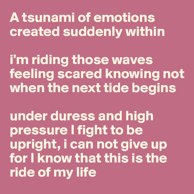 A tsunami of emotions 
created suddenly within

i'm riding those waves feeling scared knowing not when the next tide begins

under duress and high pressure I fight to be upright, i can not give up
for I know that this is the ride of my life