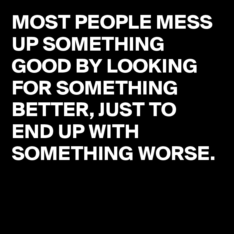 MOST PEOPLE MESS UP SOMETHING GOOD BY LOOKING FOR SOMETHING BETTER, JUST TO END UP WITH SOMETHING WORSE.

