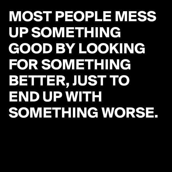 MOST PEOPLE MESS UP SOMETHING GOOD BY LOOKING FOR SOMETHING BETTER, JUST TO END UP WITH SOMETHING WORSE.

