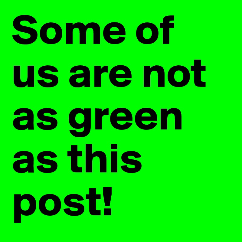 Some of us are not as green as this post!