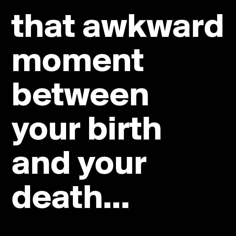 that awkward moment between your birth and your death...