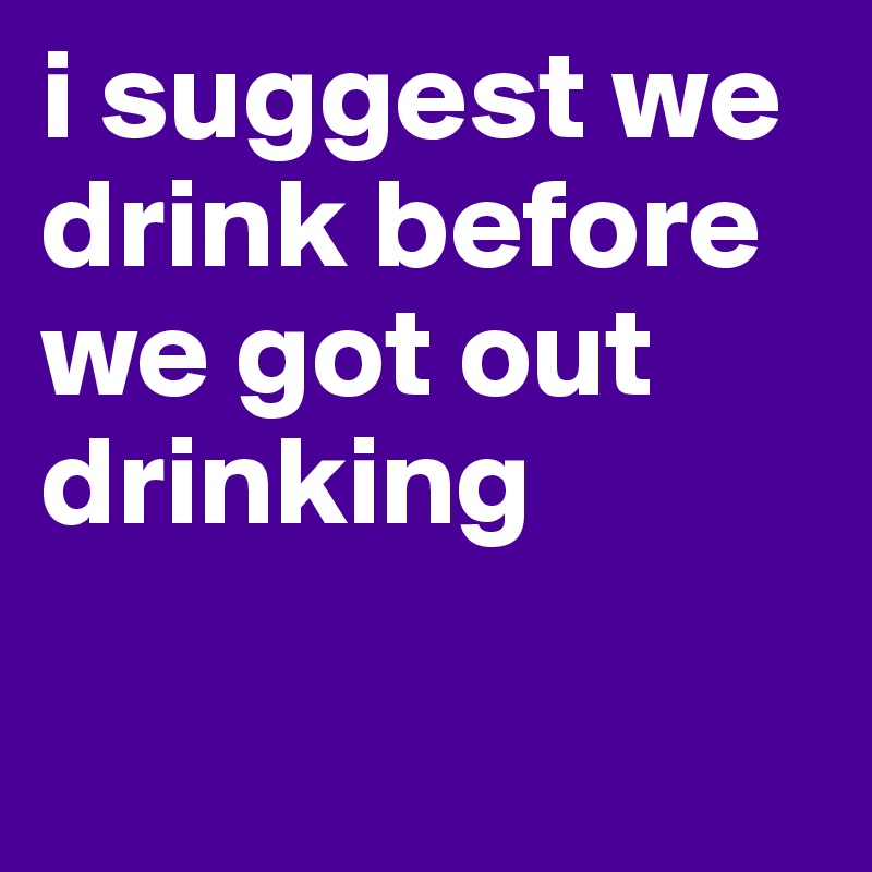 i suggest we drink before we got out drinking

