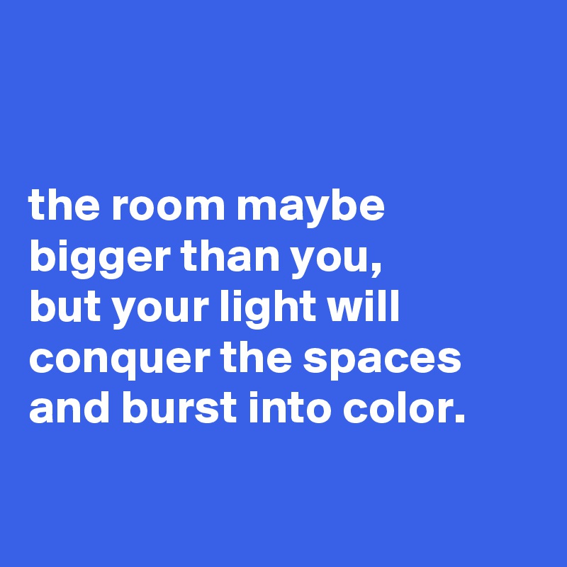 


the room maybe bigger than you,
but your light will conquer the spaces and burst into color.

