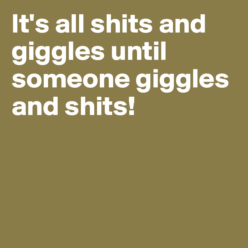 It's all shits and giggles until someone giggles and shits!




