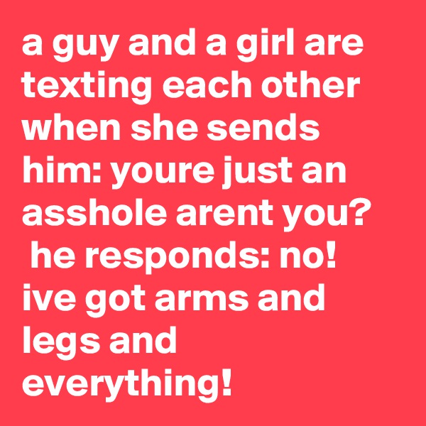 a guy and a girl are texting each other when she sends him: youre just an asshole arent you?    he responds: no! ive got arms and legs and everything!