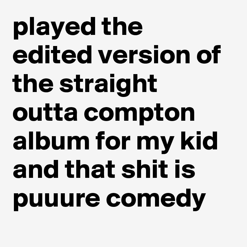 played the edited version of the straight outta compton album for my kid and that shit is puuure comedy