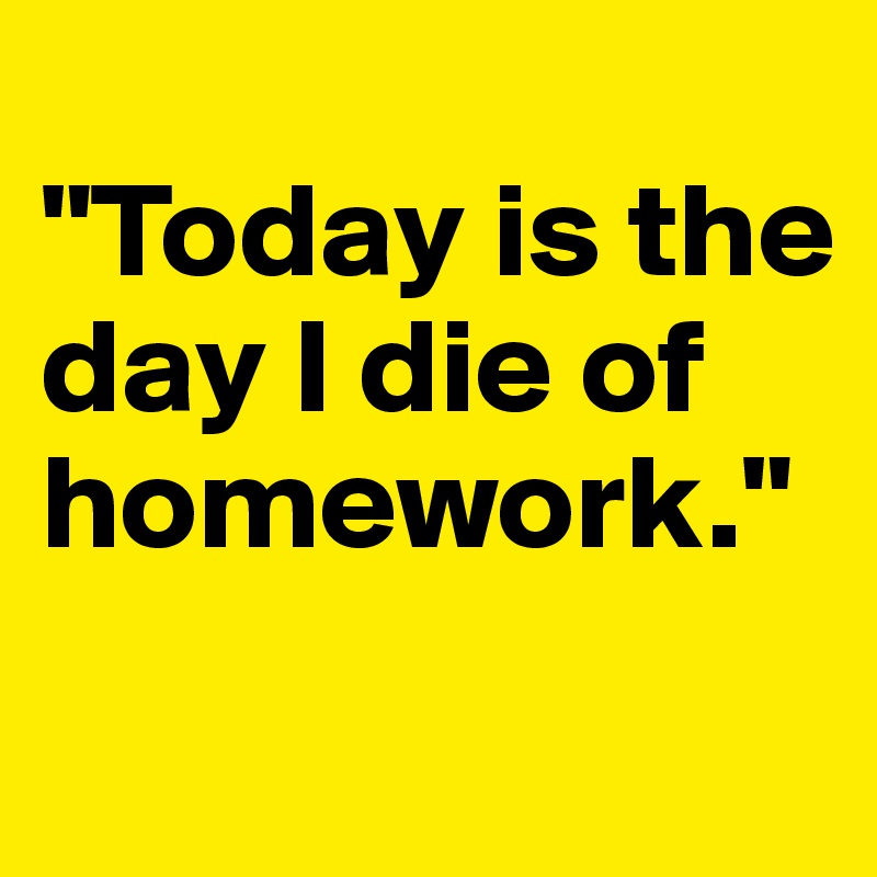 
"Today is the day I die of homework."
